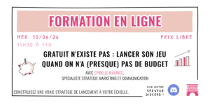"Gratuit n'existe pas : Lancer son jeu quand on n'a (presque pas de budget" Mercredi 10/06/2026 de 14h30 à 17h Prix libre Avec Cyrielle Maurice, spécialiste stratégie marketing et communication Construisez une vraie stratégie de lancement à votre échelle. Sur notre serveur discord.